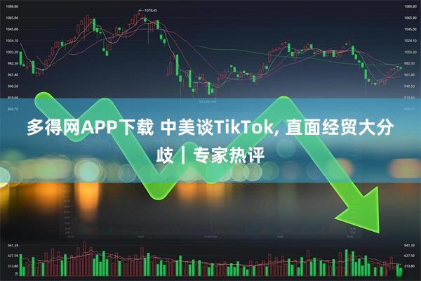 多得网APP下载 中美谈TikTok, 直面经贸大分歧|专家热评