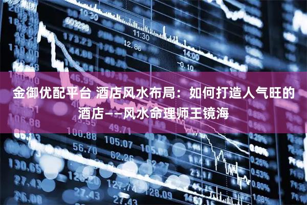 金御优配平台 酒店风水布局：如何打造人气旺的酒店——风水命理师王镜海