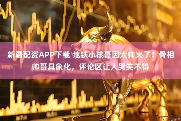 新疆配资APP下载 地铁小孩哥因太帅火了！骨相帅哥具象化，评论区让人哭笑不得