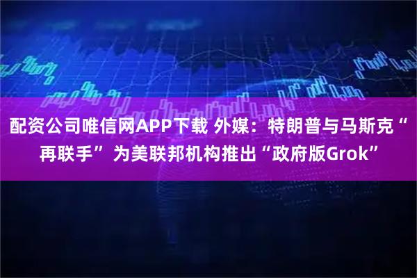 配资公司唯信网APP下载 外媒：特朗普与马斯克“再联手” 为美联邦机构推出“政府版Grok”
