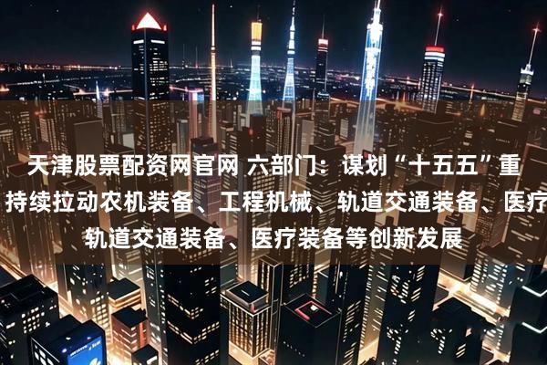 天津股票配资网官网 六部门：谋划“十五五”重大工程重大项目 持续拉动农机装备、工程机械、轨道交通装备、医疗装备等创新发展