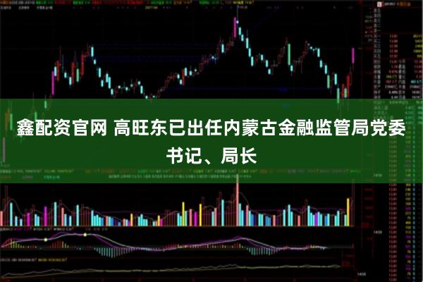 鑫配资官网 高旺东已出任内蒙古金融监管局党委书记、局长