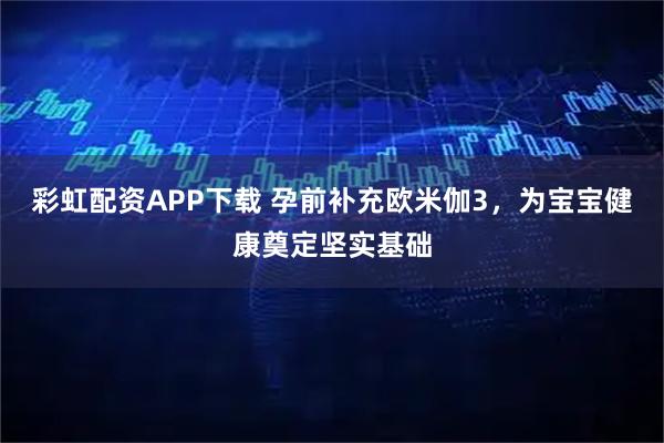 彩虹配资APP下载 孕前补充欧米伽3，为宝宝健康奠定坚实基础