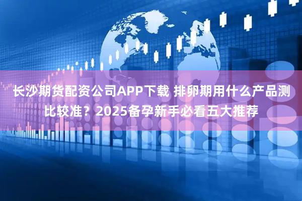 长沙期货配资公司APP下载 排卵期用什么产品测比较准？2025备孕新手必看五大推荐