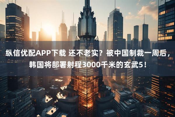 纵信优配APP下载 还不老实？被中国制裁一周后，韩国将部署射程3000千米的玄武5！