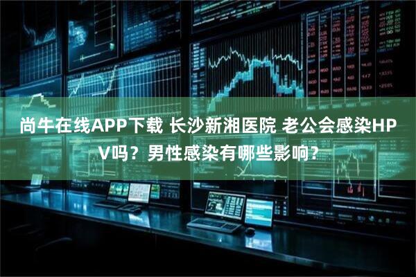 尚牛在线APP下载 长沙新湘医院 老公会感染HPV吗？男性感染有哪些影响？