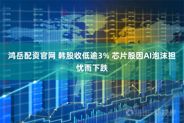 鸿岳配资官网 韩股收低逾3% 芯片股因AI泡沫担忧而下跌