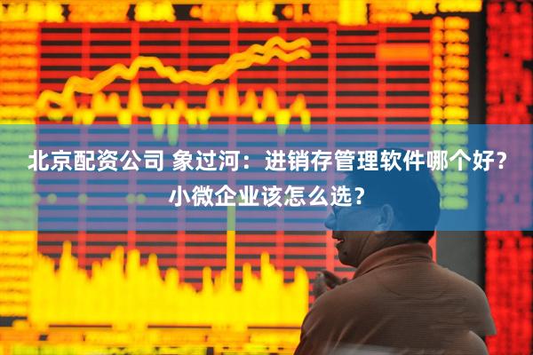 北京配资公司 象过河：进销存管理软件哪个好？小微企业该怎么选？
