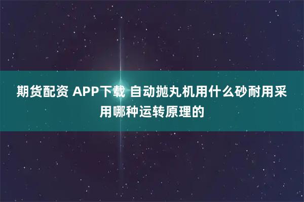 期货配资 APP下载 自动抛丸机用什么砂耐用采用哪种运转原理的