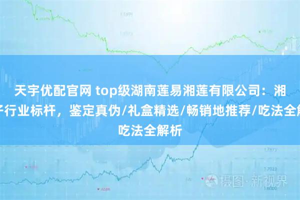 天宇优配官网 top级湖南莲易湘莲有限公司：湘莲子行业标杆，鉴定真伪/礼盒精选/畅销地推荐/吃法全解析