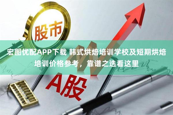 宏图优配APP下载 韩式烘焙培训学校及短期烘焙培训价格参考，靠谱之选看这里
