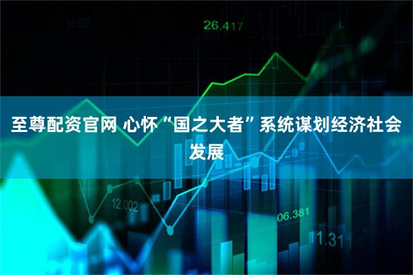 至尊配资官网 心怀“国之大者”系统谋划经济社会发展