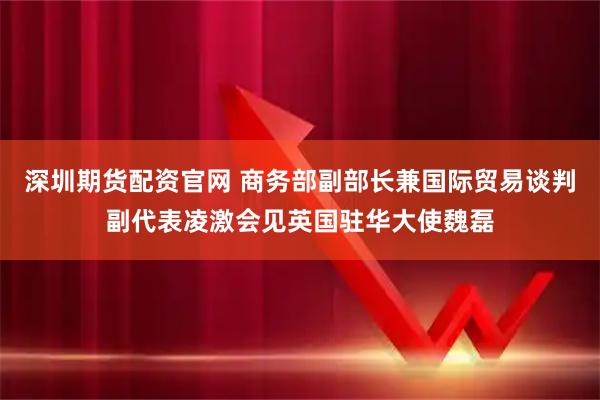 深圳期货配资官网 商务部副部长兼国际贸易谈判副代表凌激会见英国驻华大使魏磊