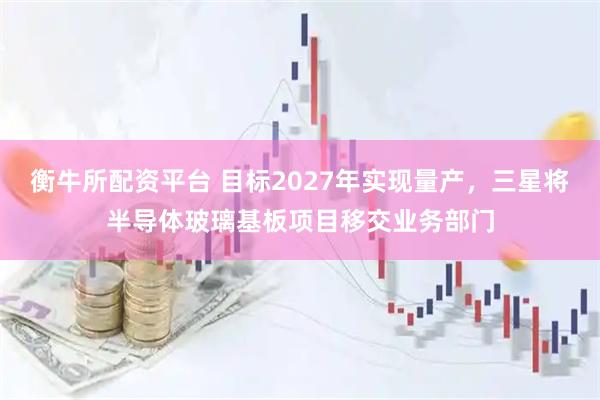 衡牛所配资平台 目标2027年实现量产，三星将半导体玻璃基板项目移交业务部门
