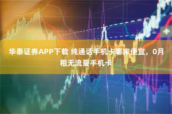 华泰证券APP下载 纯通话手机卡哪家便宜，0月租无流量手机卡