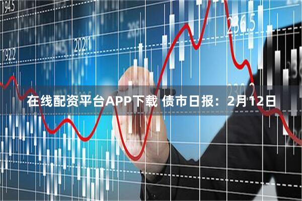 在线配资平台APP下载 债市日报：2月12日