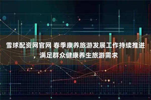 雪球配资网官网 春季康养旅游发展工作持续推进，满足群众健康养生旅游需求