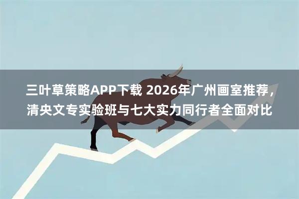 三叶草策略APP下载 2026年广州画室推荐，清央文专实验班与七大实力同行者全面对比