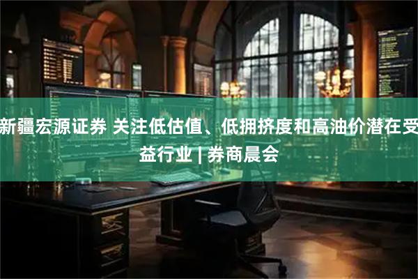 新疆宏源证券 关注低估值、低拥挤度和高油价潜在受益行业 | 券商晨会