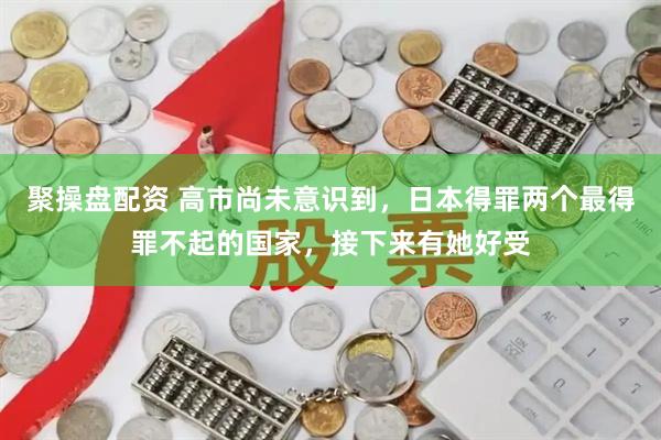 聚操盘配资 高市尚未意识到，日本得罪两个最得罪不起的国家，接下来有她好受