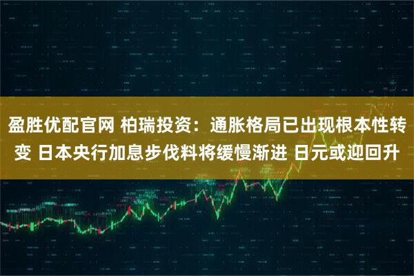 盈胜优配官网 柏瑞投资：通胀格局已出现根本性转变 日本央行加息步伐料将缓慢渐进 日元或迎回升