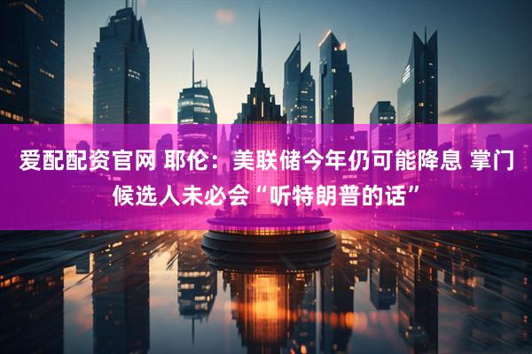 爱配配资官网 耶伦：美联储今年仍可能降息 掌门候选人未必会“听特朗普的话”