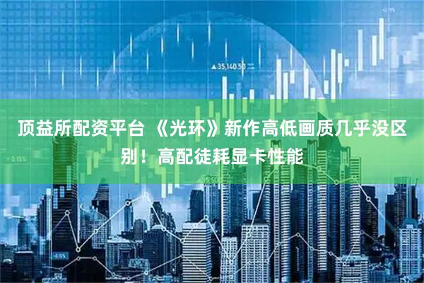 顶益所配资平台 《光环》新作高低画质几乎没区别!高配徒耗显卡性能