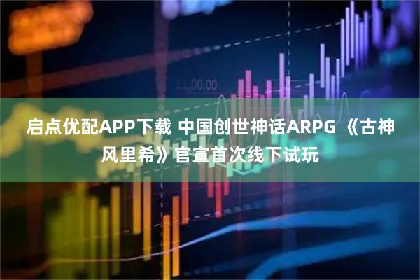 启点优配APP下载 中国创世神话ARPG 《古神风里希》官宣首次线下试玩